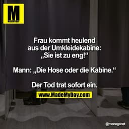 Frau kommt heulend
aus der Umkleidekabine:
„Sie ist zu eng!“

Mann: „Die Hose oder die Kabine.“

Der Tod trat sofort ein