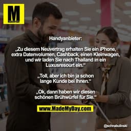 Handyanbieter:

„Zu diesem Neuvertrag erhalten Sie ein iPhone,
extra Datenvolumen, Cashback, einen Kleinwagen,
und wir l
