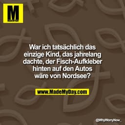War ich tatsächlich das
einzige Kind, das jahrelang
dachte, der Fisch-Aufkleber
hinten auf den Autos
wäre von Nordsee?