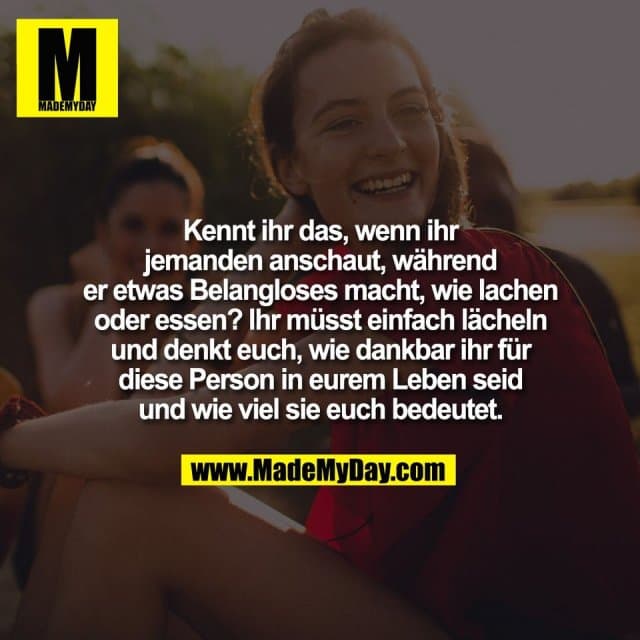 Kennt ihr das, wenn ihr
jemanden anschaut, während
er etwas Belangloses macht, wie lachen
oder essen? Ihr müsst einfach lächeln
und denkt euch, wie dankbar ihr für
diese Person in eurem Leben seid
und wie viel sie euch bedeutet. - Inspiration, Zitate & Sprüche | MadeMyDay | Jetzt entdecken & teilen Kennt ihr das, wenn ihr
jemanden anschaut, während
er etwas Belangloses macht, wie lachen
oder essen? Ihr müsst einfach lächeln
und denkt euch, wie dankbar ihr für
diese Person in eurem Leben seid
und wie viel sie euch bedeutet. - Inspirierendes Zitat mit Bild