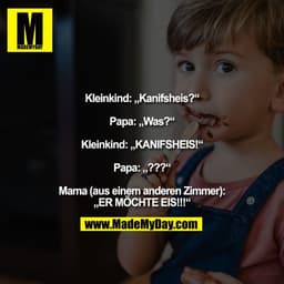 Kleinkind: „Kanifsheis?“

Papa: „Was?“

Kleinkind: „KANIFSHEIS!“

Papa: „???“

Mama (aus einem anderen Zimmer):
„ER MÖCH