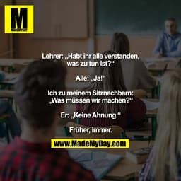 Lehrer: „Habt ihr alle verstanden,
was zu tun ist?“

Alle: „Ja!“

Ich zu meinem Sitznachbarn:
„Was müssen wir machen?“


