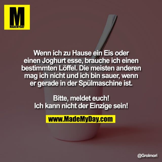 Wenn ich zu Hause ein Eis oder
einen Joghurt esse, brauche ich einen
bestimmten Löffel. Die meisten anderen
mag ich nicht und ich bin sauer, wenn
er gerade in der Spülmaschine ist.
Bitte, meldet euch!
Ich kann nicht der Einzige sein! - Inspiration, Zitate & Sprüche | MadeMyDay | Jetzt entdecken & teilen Wenn ich zu Hause ein Eis oder
einen Joghurt esse, brauche ich einen
bestimmten Löffel. Die meisten anderen
mag ich nicht und ich bin sauer, wenn
er gerade in der Spülmaschine ist.
Bitte, meldet euch!
Ich kann nicht der Einzige sein! - Inspirierendes Zitat mit Bild