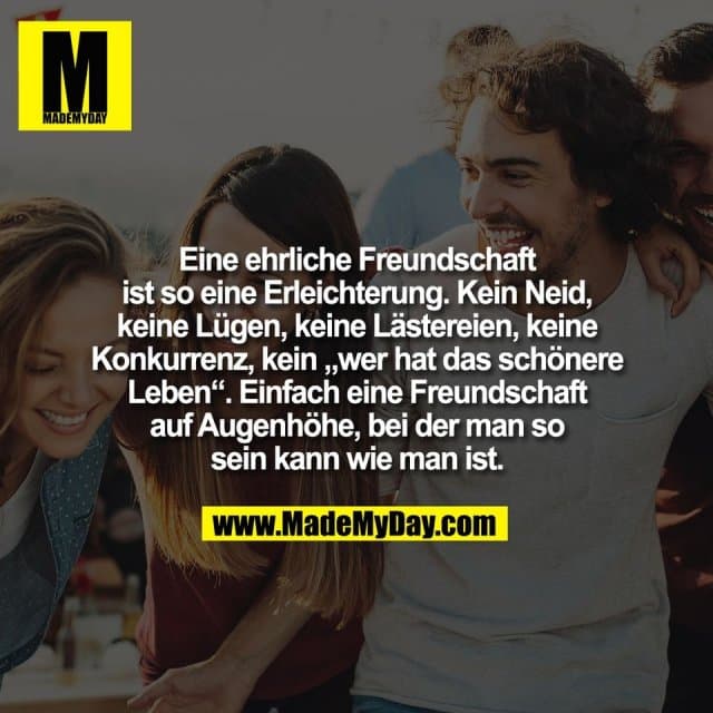 Eine ehrliche Freundschaft
ist so eine Erleichterung. Kein Neid,
keine Lügen, keine Lästereien, keine
Konkurrenz, kein „wer hat das schönere
Leben“. Einfach eine Freundschaft
auf Augenhöhe, bei der man so
sein kann wie man ist. - Inspiration, Zitate & Sprüche | MadeMyDay | Jetzt entdecken & teilen Eine ehrliche Freundschaft
ist so eine Erleichterung. Kein Neid,
keine Lügen, keine Lästereien, keine
Konkurrenz, kein „wer hat das schönere
Leben“. Einfach eine Freundschaft
auf Augenhöhe, bei der man so
sein kann wie man ist. - Inspirierendes Zitat mit Bild