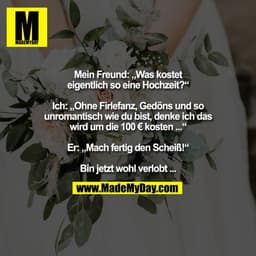 Mein Freund: „Was kostet
eigentlich so eine Hochzeit?“

Ich: „Ohne Firlefanz, Gedöns und so
unromantisch wie du bist, de