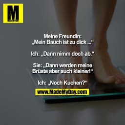 Meine Freundin:
„Mein Bauch ist zu dick ...“

Ich: „Dann nimm doch ab.“

Sie: „Dann werden meine
Brüste aber auch kleine