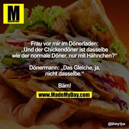 Frau vor mir im Dönerladen:
„Und der Chickendöner ist dasselbe
wie der normale Döner, nur mit Hähnchen?“

Dönermann: „Da