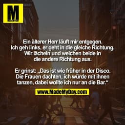 Ein älterer Herr läuft mir entgegen.
Ich geh links, er geht in die gleiche Richtung.
Wir lächeln und weichen beide in
di
