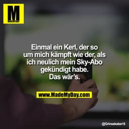 Einmal ein Kerl, der so
um mich kämpft wie der, als
ich neulich mein Sky-Abo
gekündigt habe.
Das wär’s.
