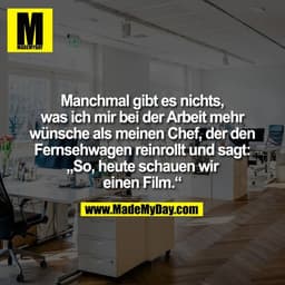 Manchmal gibt es nichts,
was ich mir bei der Arbeit mehr
wünsche als meinen Chef, der den
Fernsehwagen reinrollt und sag