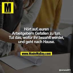 Hört auf, euren
Arbeitgebern Gefallen zu tun.
Tut das, wofür ihr bezahlt werdet,
und geht nach Hause.