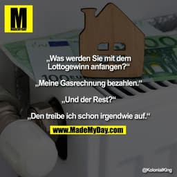 „Was werden Sie mit dem
Lottogewinn anfangen?“

„Meine Gasrechnung bezahlen.“

„Und der Rest?“

„Den treibe ich schon ir