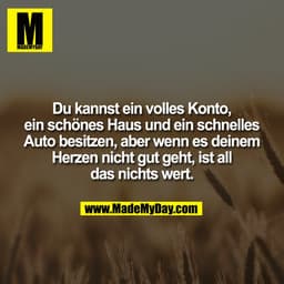 Du kannst ein volles Konto,
ein schönes Haus und ein schnelles
Auto besitzen, aber wenn es deinem
Herzen nicht gut geht,