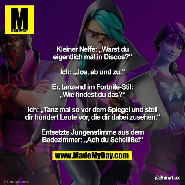 Kleiner Neffe: „Warst du
eigentlich mal in Discos?“
Ich: „Joa, ab und zu.“
Er, tanzend im Fortnite-Stil:
„Wie findest du das?“
Ich: „Tanz mal so vor dem Spiegel und stell
dir hundert Leute vor, die dir dabei zusehen.“
Entsetzte Jungenstimme aus dem
Badezimmer: „Ach du Scheiiiße!“ - Inspiration, Zitate & Sprüche | MadeMyDay | Jetzt entdecken & teilen Kleiner Neffe: „Warst du
eigentlich mal in Discos?“
Ich: „Joa, ab und zu.“
Er, tanzend im Fortnite-Stil:
„Wie findest du das?“
Ich: „Tanz mal so vor dem Spiegel und stell
dir hundert Leute vor, die dir dabei zusehen.“
Entsetzte Jungenstimme aus dem
Badezimmer: „Ach du Scheiiiße!“ - Inspirierendes Zitat mit Bild