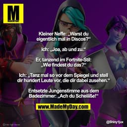 Kleiner Neffe: „Warst du
eigentlich mal in Discos?“

Ich: „Joa, ab und zu.“

Er, tanzend im Fortnite-Stil:
„Wie findest 