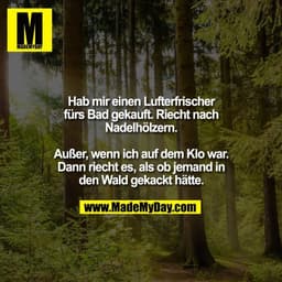 Hab mir einen Lufterfrischer
fürs Bad gekauft. Riecht nach
Nadelhölzern.

Außer, wenn ich auf dem Klo war.
Dann riecht e