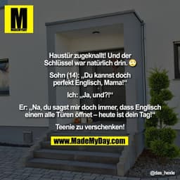 Haustür zugeknallt! Und der
Schlüssel war natürlich drin. (
Sohn (14): Du kannst doch
perfekt Englisch, Mama!"
Ich: „Ja,