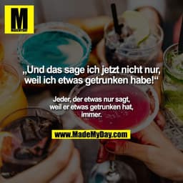 „Und das sage ich jetzt nicht nur,
weil ich etwas getrunken habe!“

Jeder, der etwas nur sagt,
weil er etwas getrunken h