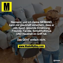 Niemand, und ich meine NIEMAND,
kann mir glaubhaft versichern, dass er
Job, Sport, gesunde Ernährung,
Freunde, Familie, 