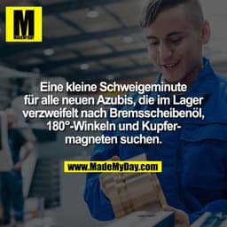 Eine kleine Schweigeminute
für alle neuen Azubis, die im Lager
verzweifelt nach Bremsscheibenöl,
180°-Winkeln und Kupfer