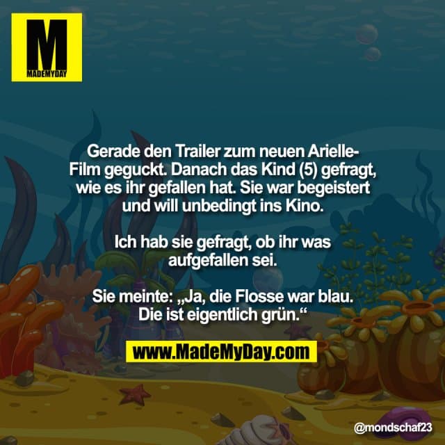 Gerade den Trailer zum neuen Arielle-
Film geguckt. Danach das Kind (5) gefragt,
wie es ihr gefallen hat. Sie war begeistert
und will unbedingt ins Kino.
Ich hab sie gefragt, ob ihr was
aufgefallen sei.
Sie meinte: „Ja, die Flosse war blau.
Die ist eigentlich grün.“ - Inspiration, Zitate & Sprüche | MadeMyDay | Jetzt entdecken & teilen Gerade den Trailer zum neuen Arielle-
Film geguckt. Danach das Kind (5) gefragt,
wie es ihr gefallen hat. Sie war begeistert
und will unbedingt ins Kino.
Ich hab sie gefragt, ob ihr was
aufgefallen sei.
Sie meinte: „Ja, die Flosse war blau.
Die ist eigentlich grün.“ - Inspirierendes Zitat mit Bild
