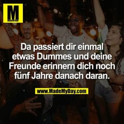 Da passiert dir einmal
etwas Dummes und deine
Freunde erinnern dich noch
fünf Jahre danach daran.