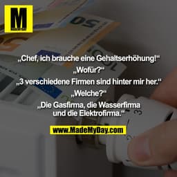 „Chef, ich brauche eine Gehaltserhöhung!“

„Wofür?“

„3 verschiedene Firmen sind hinter mir her.“

„Welche?“

„Die Gasfi