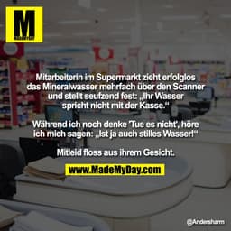 Mitarbeiterin im Supermarkt zieht erfolglos
das Mineralwasser mehrfach über den Scanner
und stellt seufzend fest: „Ihr W