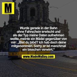 Wurde gerade in der Bahn
ohne Fahrschein erwischt und
als der Typ meine Daten aufnehmen
wollte, meinte ein Mädel gegenüb