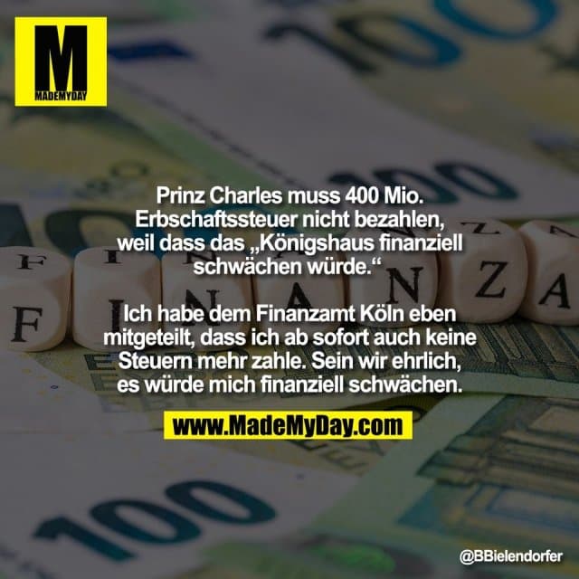 Prinz Charles muss 400 Mio.
Erbschaftssteuer nicht bezahlen,
weil dass das „Königshaus finanziell
schwächen würde.“
Ich habe dem Finanzamt Köln eben
mitgeteilt, dass ich ab sofort auch keine
Steuern mehr zahle. Sein wir ehrlich,
es würde mich finanziell schwächen. - Inspiration, Zitate & Sprüche | MadeMyDay | Jetzt entdecken & teilen Prinz Charles muss 400 Mio.
Erbschaftssteuer nicht bezahlen,
weil dass das „Königshaus finanziell
schwächen würde.“
Ich habe dem Finanzamt Köln eben
mitgeteilt, dass ich ab sofort auch keine
Steuern mehr zahle. Sein wir ehrlich,
es würde mich finanziell schwächen. - Inspirierendes Zitat mit Bild