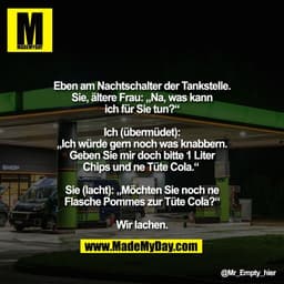 Eben am Nachtschalter der Tankstelle.
Sie, ältere Frau: „Na, was kann
ich für Sie tun?“

Ich (übermüdet):
„Ich würde ger