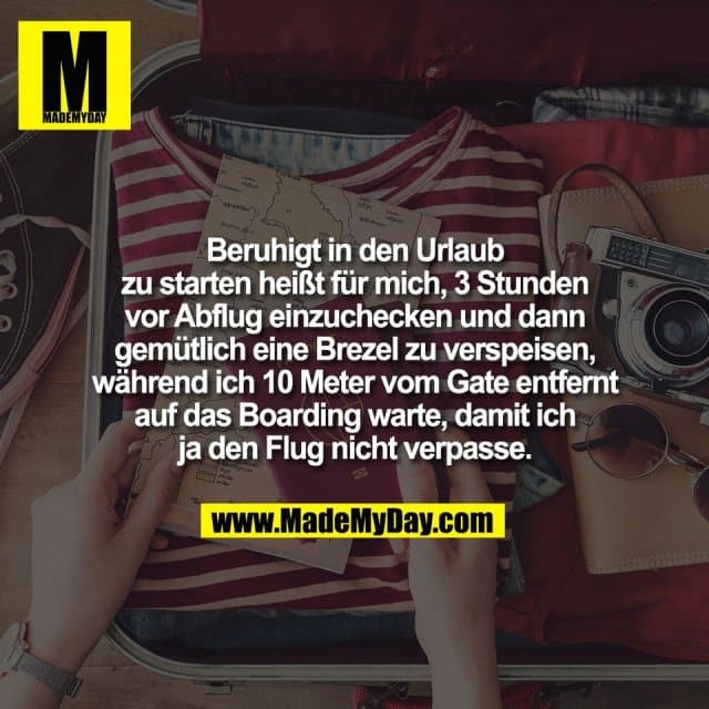 Beruhigt in den Urlaub
zu starten heißt für mich, 3 Stunden
vor Abflug einzuchecken und dann
gemütlich eine Brezel zu verspeisen,
während ich 10 Meter vom Gate entfernt
auf das Boarding warte, damit ich
ja den Flug nicht verpasse. - Inspiration, Zitate & Sprüche | MadeMyDay | Jetzt entdecken & teilen Beruhigt in den Urlaub
zu starten heißt für mich, 3 Stunden
vor Abflug einzuchecken und dann
gemütlich eine Brezel zu verspeisen,
während ich 10 Meter vom Gate entfernt
auf das Boarding warte, damit ich
ja den Flug nicht verpasse. - Inspirierendes Zitat mit Bild