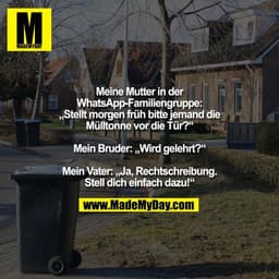 Meine Mutter in der
WhatsApp-Familiengruppe:
„Stellt morgen früh bitte jemand die
Mülltonne vor die Tür?“

Mein Bruder: 