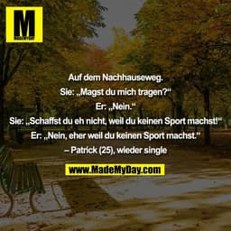 Auf dem Nachhauseweg.

Sie: „Magst du mich tragen?“

Er: „Nein.“

Sie: „Schaffst du eh nicht, weil du keinen Sport machs