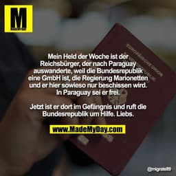 Mein Held der Woche ist der
Reichsbürger, der nach Paraguay
auswanderte, weil die Bundesrepublik
eine GmbH ist, die Regi