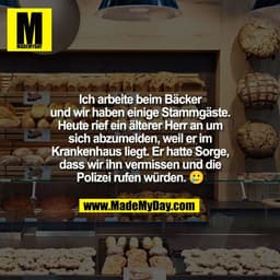 Ich arbeite beim Bäcker
und wir haben einige Stammgäste.
Heute rief ein älterer Herr an um
sich abzumelden, weil er im
K