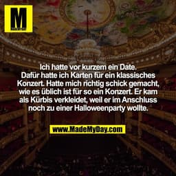Ich hatte vor kurzem ein Date.
Dafür hatte ich Karten für ein klassisches
Konzert. Hatte mich richtig schick gemacht,
wi