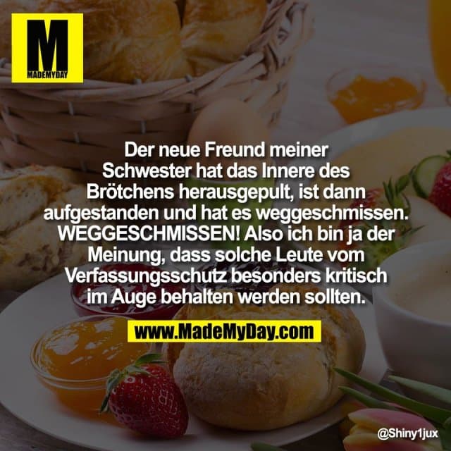 Der neue Freund meiner
Schwester hat das Innere des
Brötchens herausgepult, ist dann
aufgestanden und hat es weggeschmissen.
WEGGESCHMISSEN! Also ich bin ja der
Meinung, dass solche Leute vom
Verfassungsschutz besonders kritisch
im Auge behalten werden sollten. - Inspiration, Zitate & Sprüche | MadeMyDay | Jetzt entdecken & teilen Der neue Freund meiner
Schwester hat das Innere des
Brötchens herausgepult, ist dann
aufgestanden und hat es weggeschmissen.
WEGGESCHMISSEN! Also ich bin ja der
Meinung, dass solche Leute vom
Verfassungsschutz besonders kritisch
im Auge behalten werden sollten. - Inspirierendes Zitat mit Bild