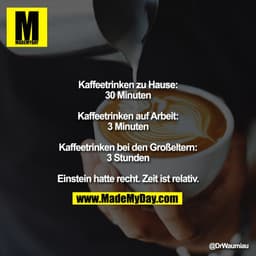 Kaffeetrinken zu Hause:
30 Minuten

Kaffeetrinken auf Arbeit:
3 Minuten

Kaffeetrinken bei den Großeltern:
3 Stunden

Ei