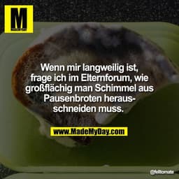 Wenn mir langweilig ist,
frage ich im Elternforum, wie
großflächig man Schimmel aus
Pausenbroten heraus-
schneiden muss.