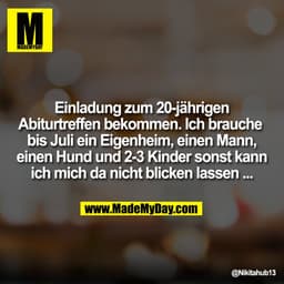 Einladung zum 20-jährigen
Abiturtreffen bekommen. Ich brauche 
bis Juli ein Eigenheim, einen Mann,
einen Hund und 2-3 Ki