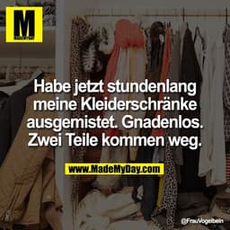 Habe jetzt stundenlang
meine Kleiderschränke
ausgemistet. Gnadenlos.
Zwei Teile kommen weg.
