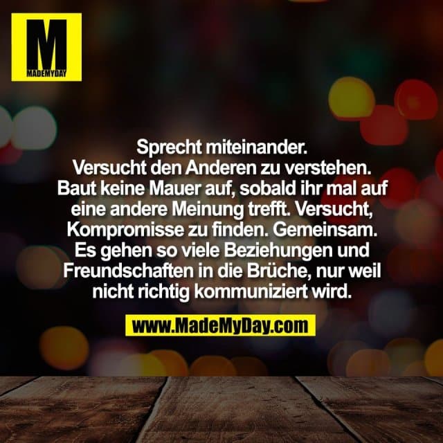 Sprecht miteinander.
Versucht den Anderen zu verstehen.
Baut keine Mauer auf, sobald ihr mal auf
eine andere Meinung trefft. Versucht,
Kompromisse zu finden. Gemeinsam.
Es gehen so viele Beziehungen und
Freundschaften in die Brüche, nur weil
nicht richtig kommuniziert wird. - Inspiration, Zitate & Sprüche | MadeMyDay | Jetzt entdecken & teilen Sprecht miteinander.
Versucht den Anderen zu verstehen.
Baut keine Mauer auf, sobald ihr mal auf
eine andere Meinung trefft. Versucht,
Kompromisse zu finden. Gemeinsam.
Es gehen so viele Beziehungen und
Freundschaften in die Brüche, nur weil
nicht richtig kommuniziert wird. - Inspirierendes Zitat mit Bild