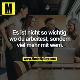 Es ist nicht so wichtig,
wo du arbeitest, sondern
viel mehr mit wem.