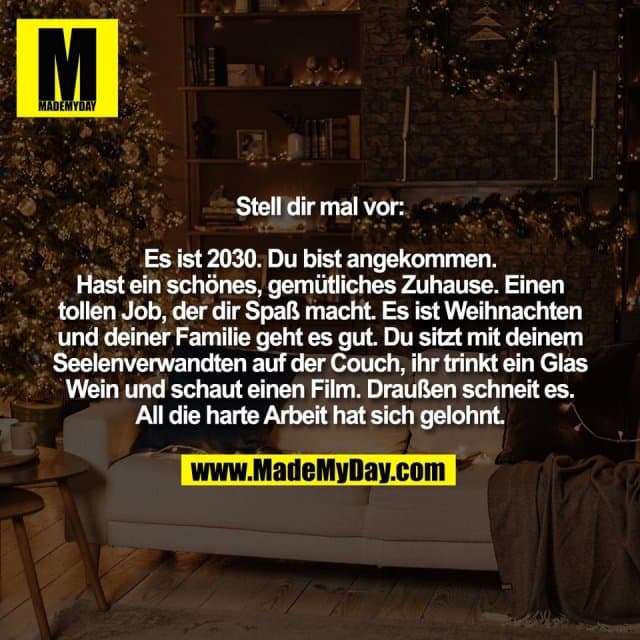 Stell dir mal vor:
Es ist 2030. Du bist angekommen.
Hast ein schönes, gemütliches Zuhause. Einen
tollen Job, der dir Spaß macht. Es ist Weihnachten
und deiner Familie geht es gut. Du sitzt mit deinem
Seelenverwandten auf der Couch, ihr trinkt ein Glas
Wein und schaut einen Film. Draußen schneit es.
All die harte Arbeit hat sich gelohnt. - Inspiration, Zitate & Sprüche | MadeMyDay | Jetzt entdecken & teilen Stell dir mal vor:
Es ist 2030. Du bist angekommen.
Hast ein schönes, gemütliches Zuhause. Einen
tollen Job, der dir Spaß macht. Es ist Weihnachten
und deiner Familie geht es gut. Du sitzt mit deinem
Seelenverwandten auf der Couch, ihr trinkt ein Glas
Wein und schaut einen Film. Draußen schneit es.
All die harte Arbeit hat sich gelohnt. - Inspirierendes Zitat mit Bild