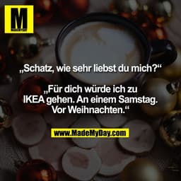 „Schatz, wie sehr liebst du mich?“

„Für dich würde ich zu
IKEA gehen. An einem Samstag.
Vor Weihnachten.“
