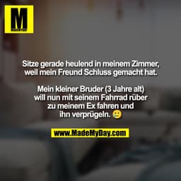 Sitze gerade heulend in meinem Zimmer,
weil mein Freund Schluss gemacht hat.

Mein kleiner Bruder (3 Jahre alt)
will nun