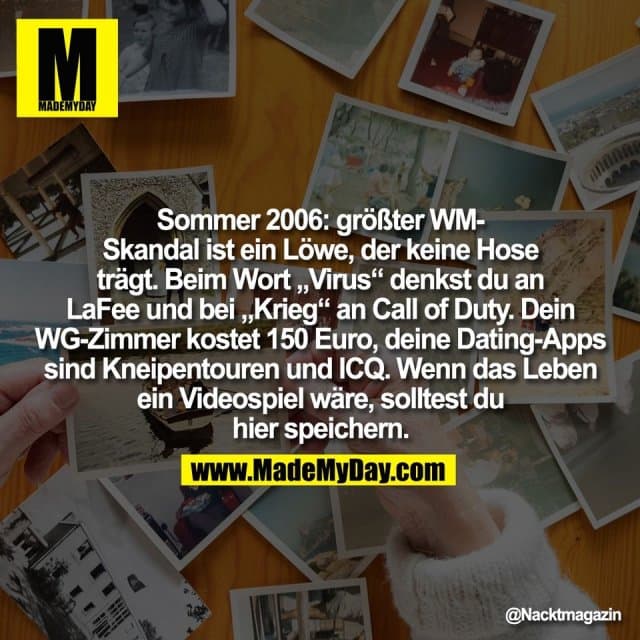 Sommer 2006: größter WM-
Skandal ist ein Löwe, der keine Hose
trägt. Beim Wort „Virus“ denkst du an
LaFee und bei „Krieg“ an Call of Duty. Dein
WG-Zimmer kostet 150 Euro, deine Dating-Apps
sind Kneipentouren und ICQ. Wenn das Leben
ein Videospiel wäre, solltest du
hier speichern. - Inspiration, Zitate & Sprüche | MadeMyDay | Jetzt entdecken & teilen Sommer 2006: größter WM-
Skandal ist ein Löwe, der keine Hose
trägt. Beim Wort „Virus“ denkst du an
LaFee und bei „Krieg“ an Call of Duty. Dein
WG-Zimmer kostet 150 Euro, deine Dating-Apps
sind Kneipentouren und ICQ. Wenn das Leben
ein Videospiel wäre, solltest du
hier speichern. - Inspirierendes Zitat mit Bild