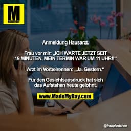Anmeldung Hausarzt.

Frau vor mir: „ICH WARTE JETZT SEIT
19 MINUTEN, MEIN TERMIN WAR UM 11 UHR!!“

Arzt im Vorbeirennen: