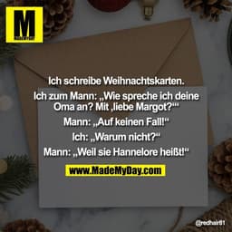 Ich schreibe Weihnachtskarten.

Ich zum Mann: „Wie spreche ich deine
Oma an? Mit ,liebe Margot?‘“

Mann: „Auf keinen Fal